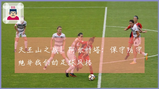 天王山之战！阿尔特塔：保守防守绝非我们的足球风格