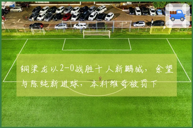 铜梁龙以2-0战胜十人新鹏城，余望与陈纯新进球，本科维奇被罚下