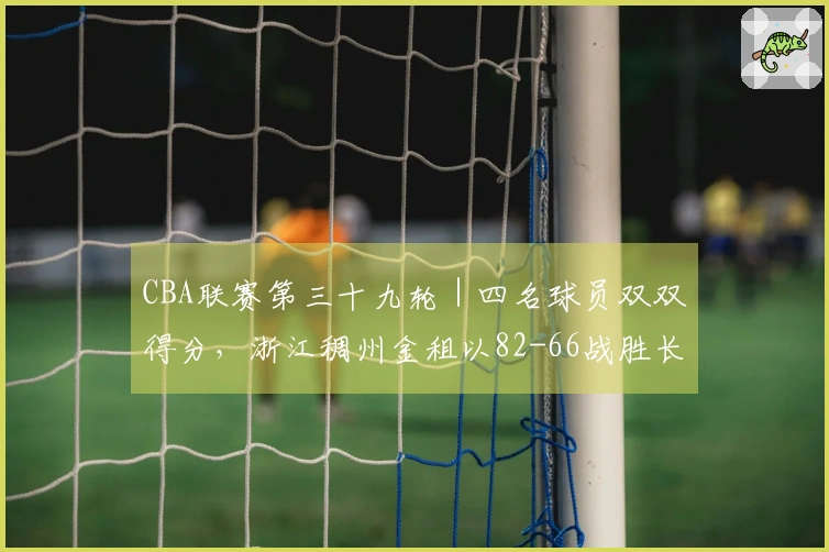 CBA联赛第三十九轮｜四名球员双双得分，浙江稠州金租以82-66战胜长白山恩都里！