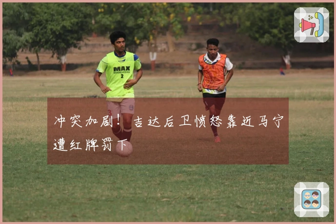 冲突加剧！吉达后卫愤怒靠近马宁遭红牌罚下