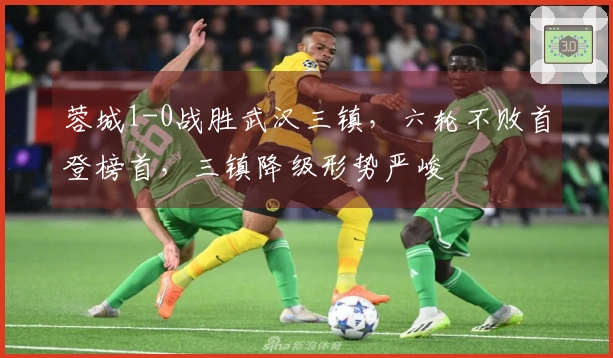 蓉城1-0战胜武汉三镇，六轮不败首登榜首，三镇降级形势严峻