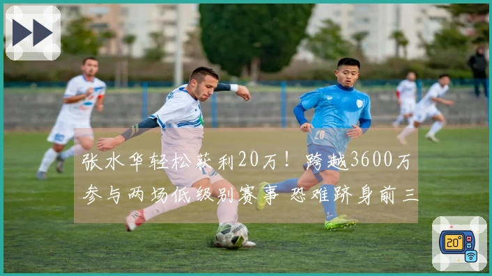张水华轻松获利20万！跨越3600万参与两场低级别赛事 恐难跻身前三