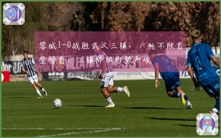 蓉城1-0战胜武汉三镇，六轮不败首登榜首，三镇降级形势严峻