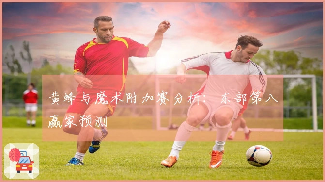 黄蜂与魔术附加赛分析：东部第八赢家预测