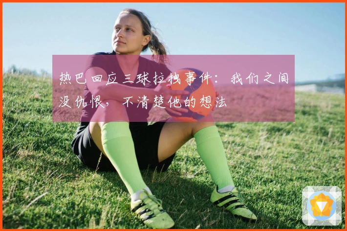 热巴回应三球拉拽事件：我们之间没仇恨，不清楚他的想法