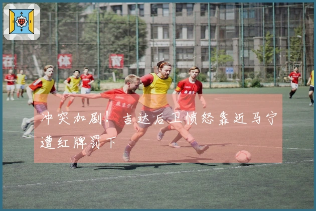 冲突加剧！吉达后卫愤怒靠近马宁遭红牌罚下
