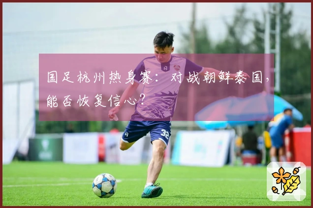 国足杭州热身赛：对战朝鲜泰国，能否恢复信心？