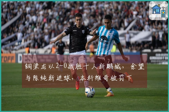 铜梁龙以2-0战胜十人新鹏城，余望与陈纯新进球，本科维奇被罚下