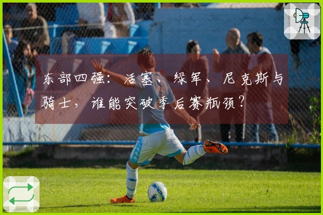 东部四强：活塞、绿军、尼克斯与骑士，谁能突破季后赛瓶颈？