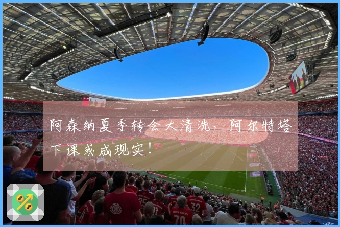 阿森纳夏季转会大清洗，阿尔特塔下课或成现实！